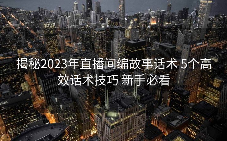 揭秘2023年直播间编故事话术 5个高效话术技巧 新手必看