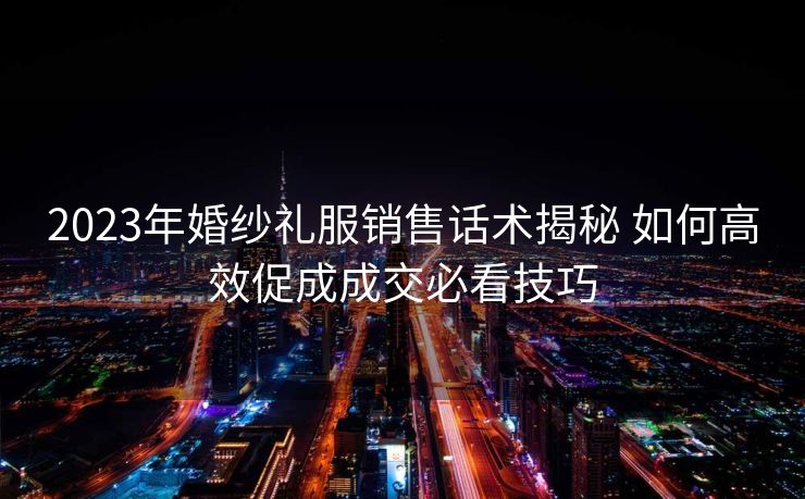 2023年婚纱礼服销售话术揭秘 如何高效促成成交必看技巧