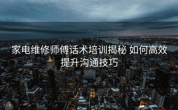 家电维修师傅话术培训揭秘 如何高效提升沟通技巧 家电维修师傅话术培训揭秘 如何高效提升沟通技巧