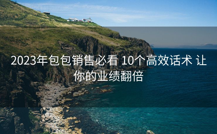 2023年包包销售必看 10个高效话术 让你的业绩翻倍 2023年包包销售必看 10个高效话术 让你的业绩翻倍