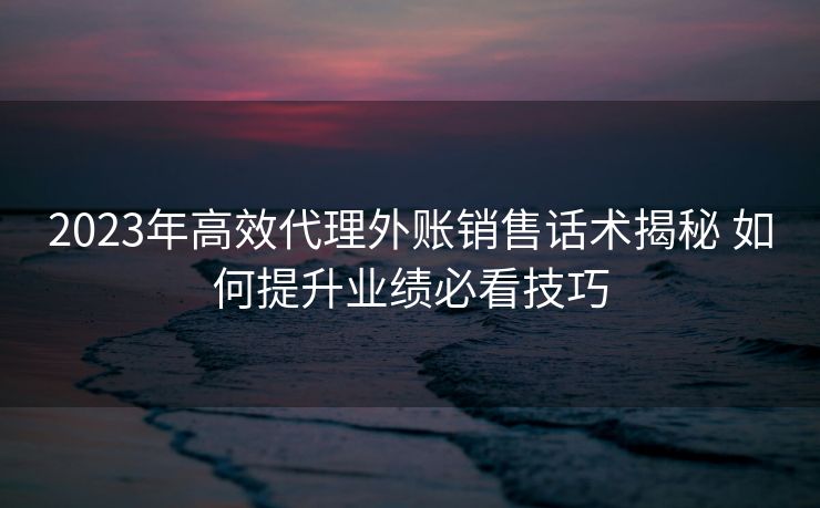 2023年高效代理外账销售话术揭秘 如何提升业绩必看技巧 2023年高效代理外账销售话术揭秘 如何提升业绩必看技巧