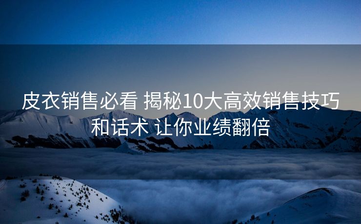 皮衣销售必看 揭秘10大高效销售技巧和话术 让你业绩翻倍 皮衣销售必看 揭秘10大高效销售技巧和话术 让你业绩翻倍