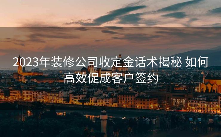 2023年装修公司收定金话术揭秘 如何高效促成客户签约 2023年装修公司收定金话术揭秘 如何高效促成客户签约