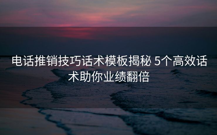 电话推销技巧话术模板揭秘 5个高效话术助你业绩翻倍 电话推销技巧话术模板揭秘 5个高效话术助你业绩翻倍