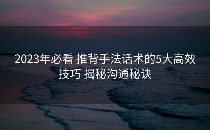 2023年必看 推背手法话术的5大高效技巧 揭秘沟通秘诀 2023年必看 推背手法话术的5大高效技巧 揭秘沟通秘诀