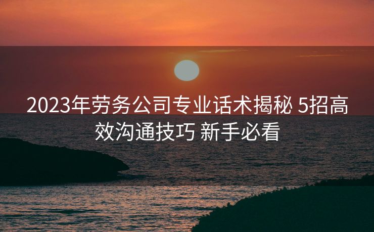 2023年劳务公司专业话术揭秘 5招高效沟通技巧 新手必看 2023年劳务公司专业话术揭秘 5招高效沟通技巧 新手必看