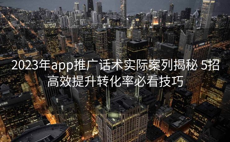 2023年app推广话术实际案列揭秘 5招高效提升转化率必看技巧