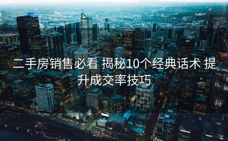 二手房销售必看 揭秘10个经典话术 提升成交率技巧
