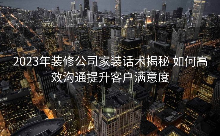 2023年装修公司家装话术揭秘 如何高效沟通提升客户满意度