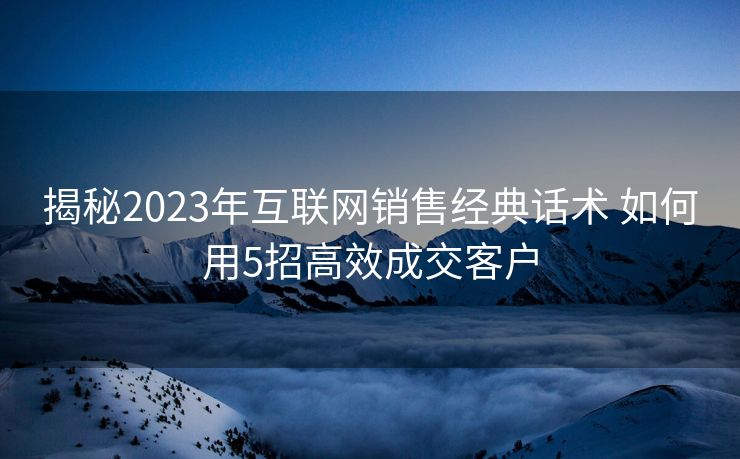 揭秘2023年互联网销售经典话术 如何用5招高效成交客户