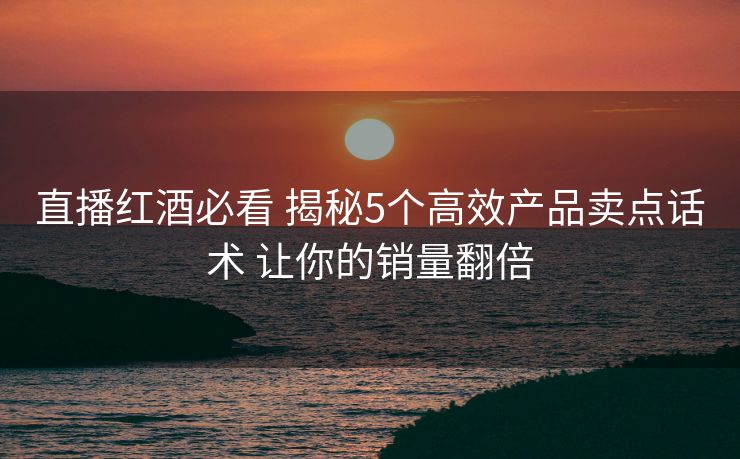 直播红酒必看 揭秘5个高效产品卖点话术 让你的销量翻倍