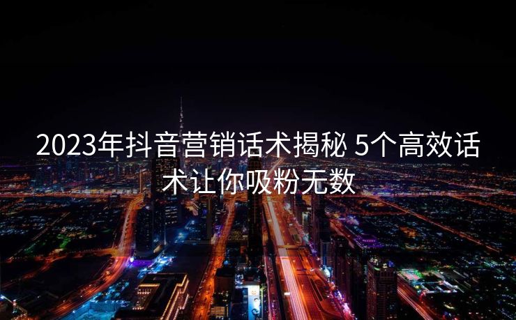 2023年抖音营销话术揭秘 5个高效话术让你吸粉无数