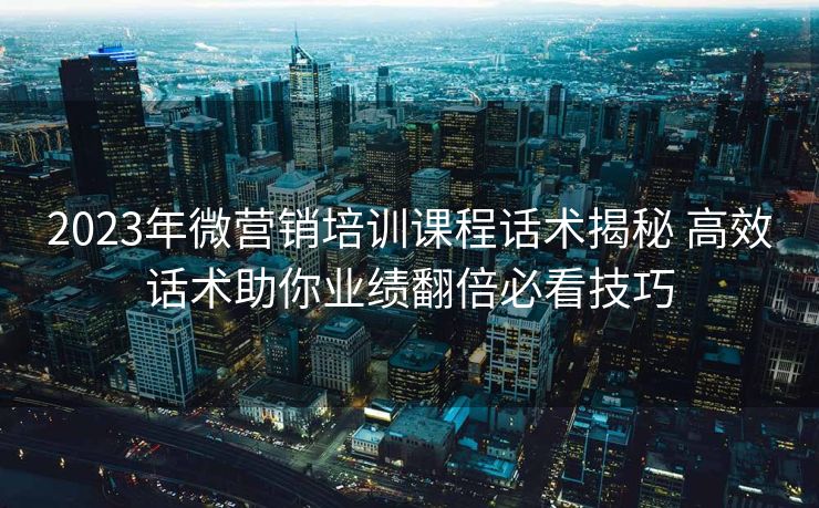2023年微营销培训课程话术揭秘 高效话术助你业绩翻倍必看技巧