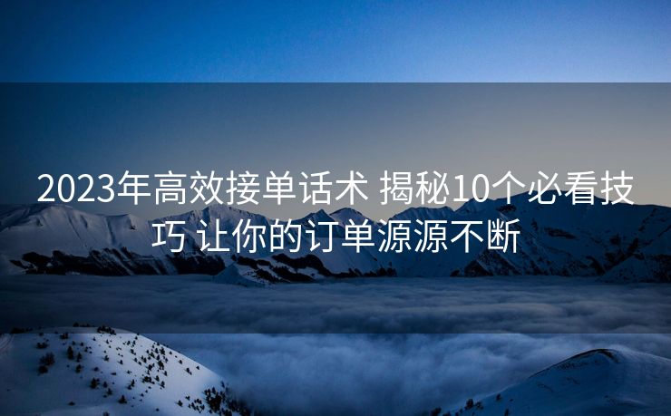 2023年高效接单话术 揭秘10个必看技巧 让你的订单源源不断