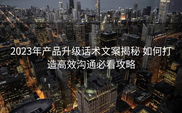 2023年产品升级话术文案揭秘 如何打造高效沟通必看攻略