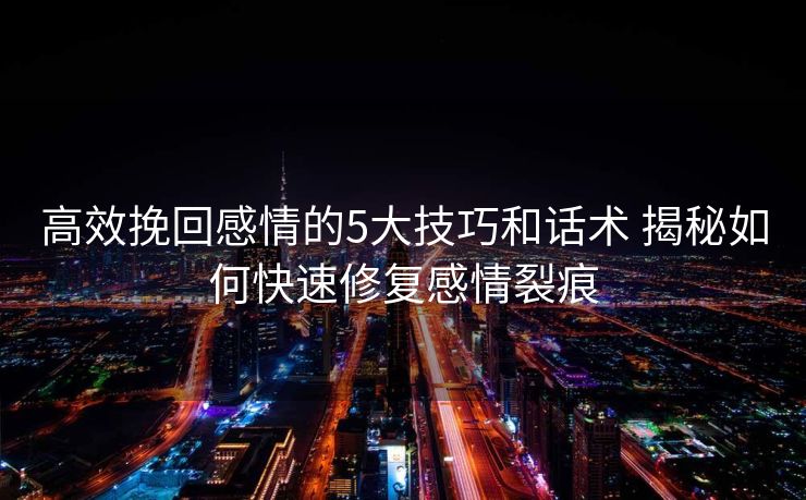 高效挽回感情的5大技巧和话术 揭秘如何快速修复感情裂痕