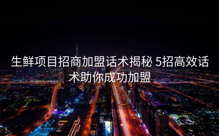 生鲜项目招商加盟话术揭秘 5招高效话术助你成功加盟