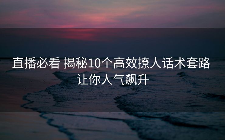 直播必看 揭秘10个高效撩人话术套路 让你人气飙升