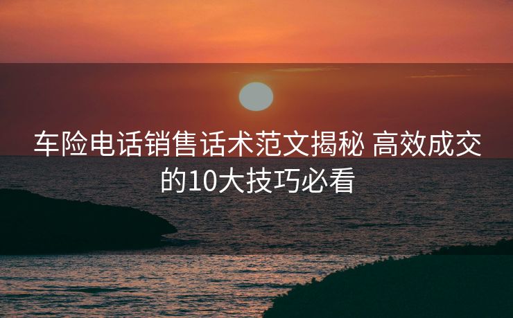 车险电话销售话术范文揭秘 高效成交的10大技巧必看 车险电话销售话术范文揭秘 高效成交的10大技巧必看