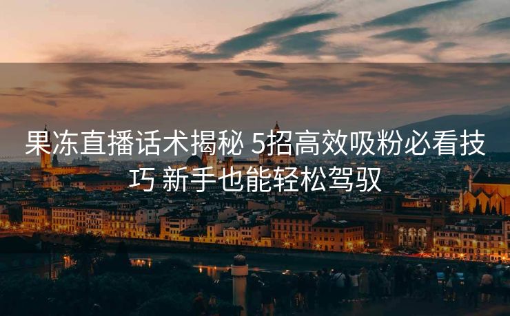 果冻直播话术揭秘 5招高效吸粉必看技巧 新手也能轻松驾驭