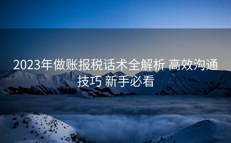 2023年做账报税话术全解析 高效沟通技巧 新手必看 2023年做账报税话术全解析 高效沟通技巧 新手必看
