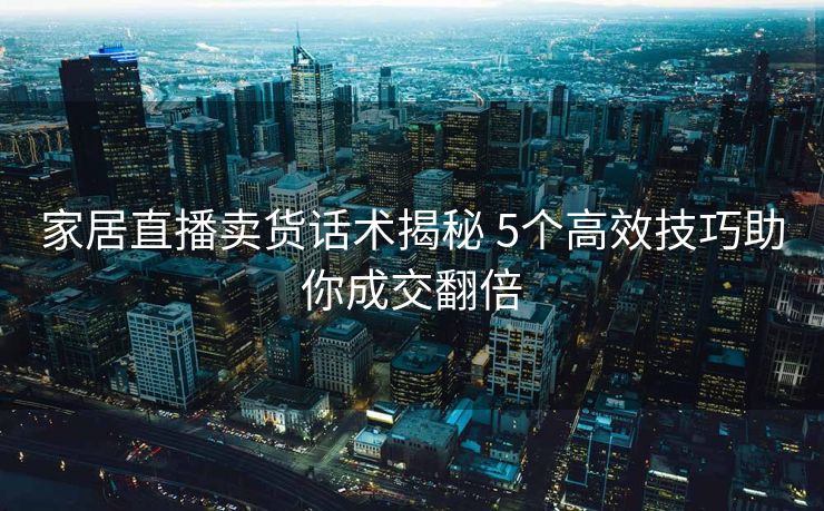 家居直播卖货话术揭秘 5个高效技巧助你成交翻倍 家居直播卖货话术揭秘 5个高效技巧助你成交翻倍