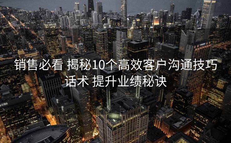销售必看 揭秘10个高效客户沟通技巧话术 提升业绩秘诀 销售必看 揭秘10个高效客户沟通技巧话术 提升业绩秘诀