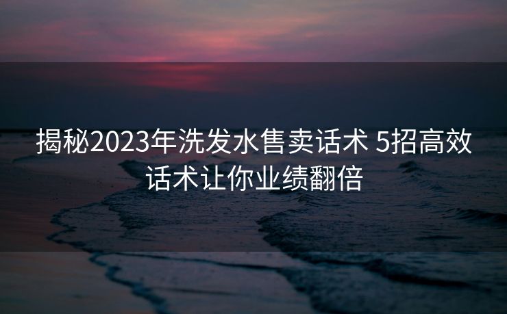 揭秘2023年洗发水售卖话术 5招高效话术让你业绩翻倍 揭秘2023年洗发水售卖话术 5招高效话术让你业绩翻倍