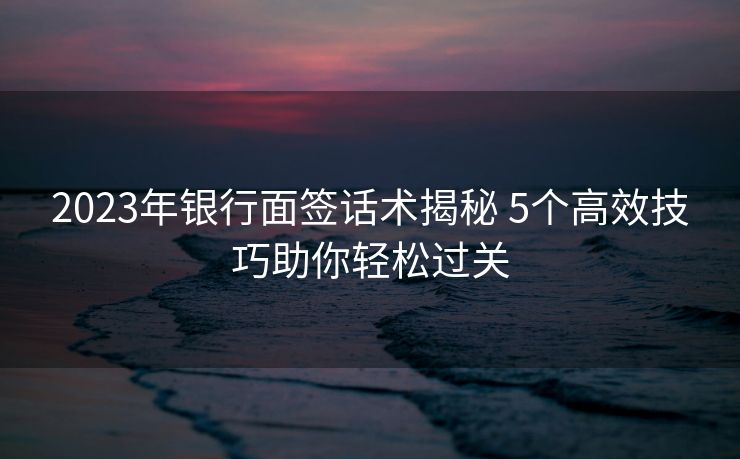 2023年银行面签话术揭秘 5个高效技巧助你轻松过关