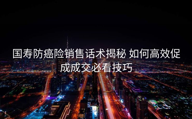 国寿防癌险销售话术揭秘 如何高效促成成交必看技巧 国寿防癌险销售话术揭秘 如何高效促成成交必看技巧