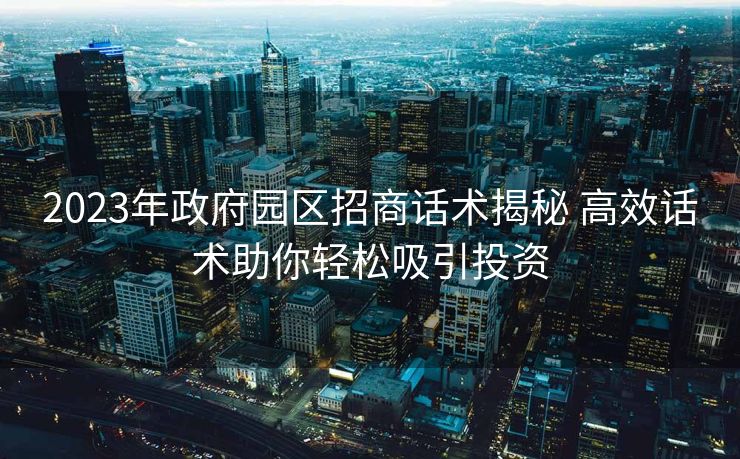 2023年政府园区招商话术揭秘 高效话术助你轻松吸引投资