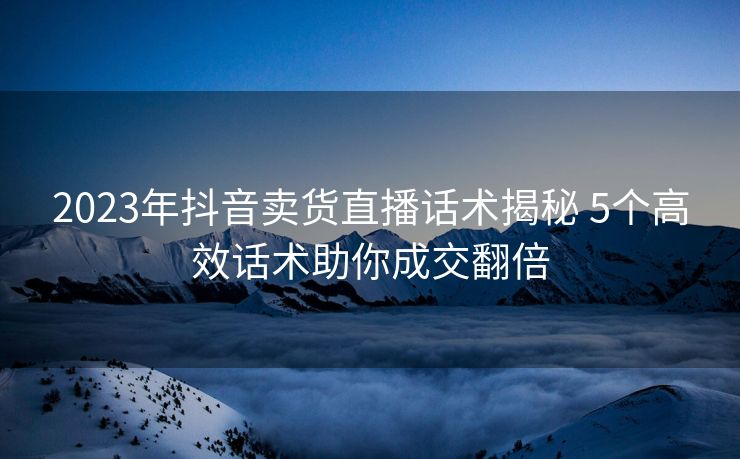 2023年抖音卖货直播话术揭秘 5个高效话术助你成交翻倍
