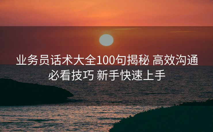 业务员话术大全100句揭秘 高效沟通必看技巧 新手快速上手 业务员话术大全100句揭秘 高效沟通必看技巧 新手快速上手