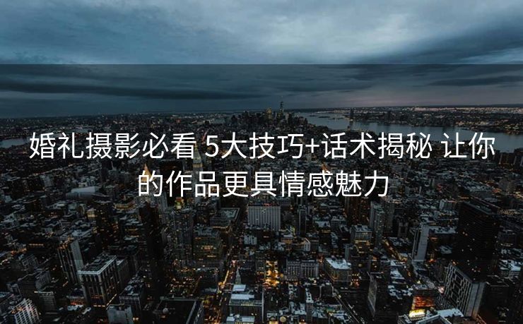 婚礼摄影必看 5大技巧+话术揭秘 让你的作品更具情感魅力