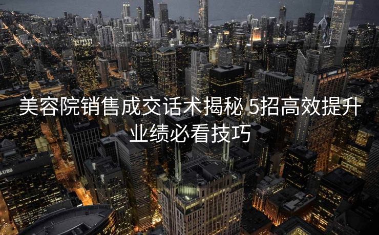 美容院销售成交话术揭秘 5招高效提升业绩必看技巧