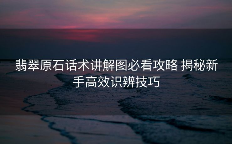 翡翠原石话术讲解图必看攻略 揭秘新手高效识辨技巧