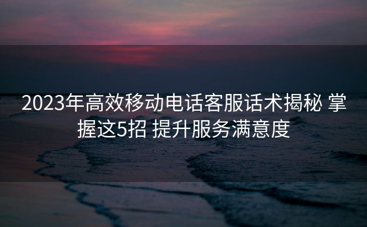 2023年高效移动电话客服话术揭秘 掌握这5招 提升服务满意度 2023年高效移动电话客服话术揭秘 掌握这5招 提升服务满意度