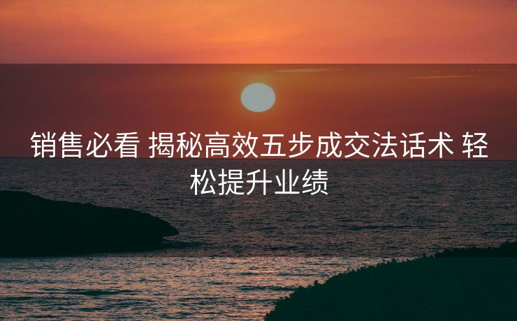 销售必看 揭秘高效五步成交法话术 轻松提升业绩 销售必看 揭秘高效五步成交法话术 轻松提升业绩
