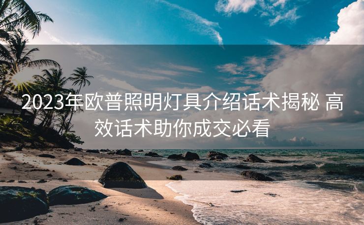 2023年欧普照明灯具介绍话术揭秘 高效话术助你成交必看 2023年欧普照明灯具介绍话术揭秘 高效话术助你成交必看