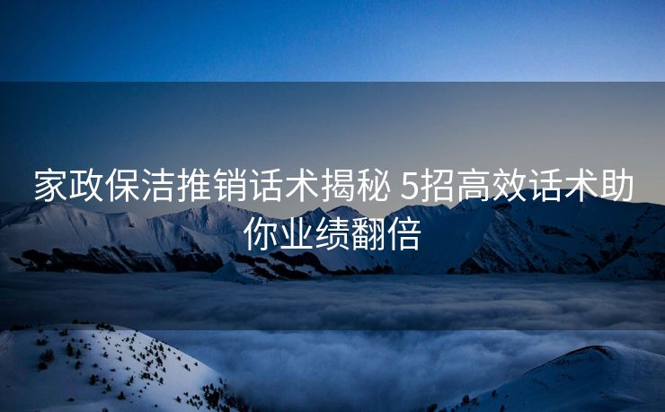 家政保洁推销话术揭秘 5招高效话术助你业绩翻倍 家政保洁推销话术揭秘 5招高效话术助你业绩翻倍