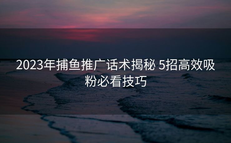2023年捕鱼推广话术揭秘 5招高效吸粉必看技巧 2023年捕鱼推广话术揭秘 5招高效吸粉必看技巧