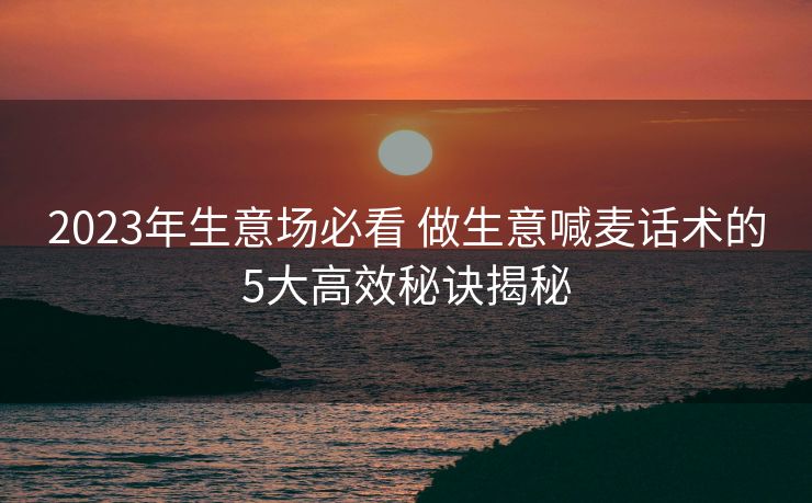 2023年生意场必看 做生意喊麦话术的5大高效秘诀揭秘