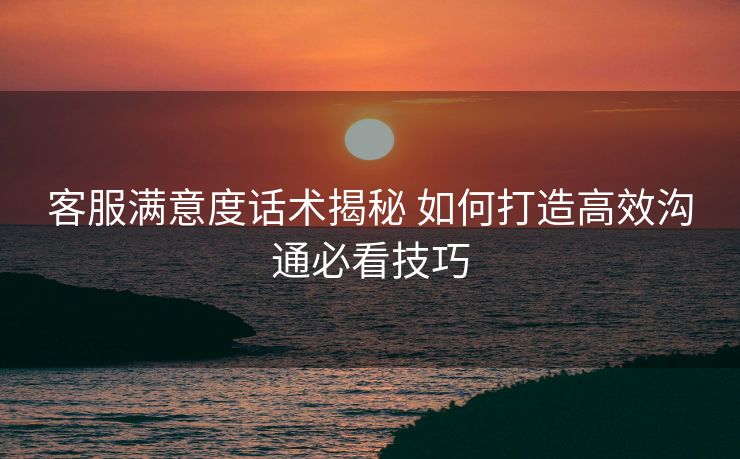 客服满意度话术揭秘 如何打造高效沟通必看技巧 客服满意度话术揭秘 如何打造高效沟通必看技巧