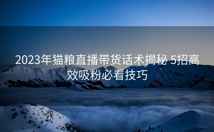 2023年猫粮直播带货话术揭秘 5招高效吸粉必看技巧 2023年猫粮直播带货话术揭秘 5招高效吸粉必看技巧