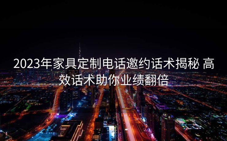 2023年家具定制电话邀约话术揭秘 高效话术助你业绩翻倍 2023年家具定制电话邀约话术揭秘 高效话术助你业绩翻倍