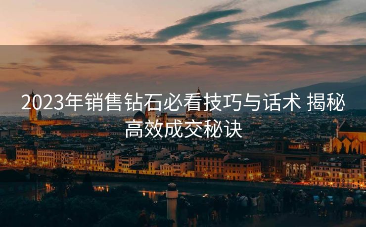 2023年销售钻石必看技巧与话术 揭秘高效成交秘诀 2023年销售钻石必看技巧与话术 揭秘高效成交秘诀