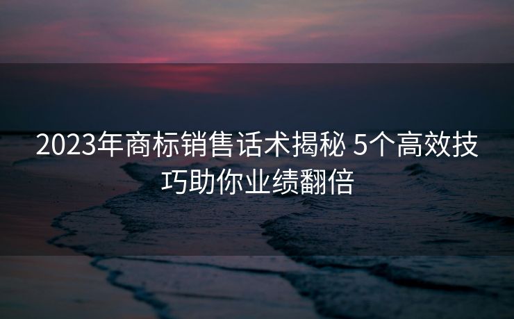 2023年商标销售话术揭秘 5个高效技巧助你业绩翻倍