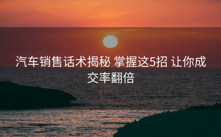 汽车销售话术揭秘 掌握这5招 让你成交率翻倍