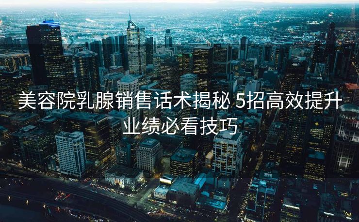 美容院乳腺销售话术揭秘 5招高效提升业绩必看技巧 美容院乳腺销售话术揭秘 5招高效提升业绩必看技巧