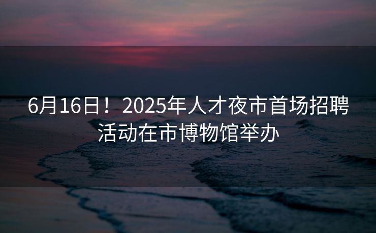 6月16日！2025年人才夜市首场招聘活动在市博物馆举办